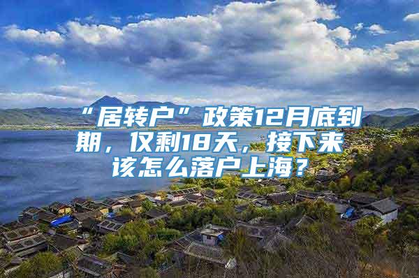 “居转户”政策12月底到期，仅剩18天，接下来该怎么落户上海？