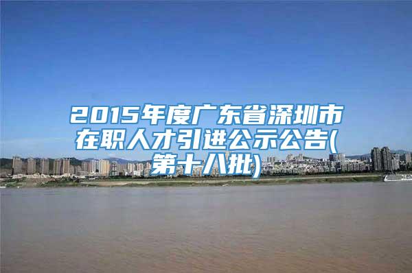 2015年度广东省深圳市在职人才引进公示公告(第十八批)