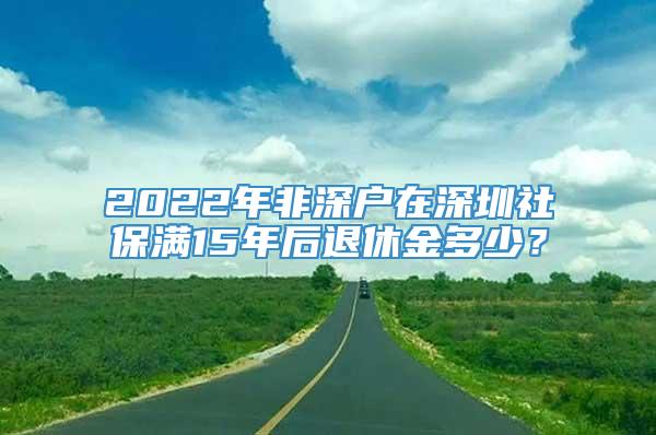 2022年非深户在深圳社保满15年后退休金多少？