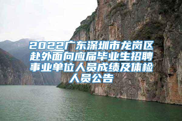 2022广东深圳市龙岗区赴外面向应届毕业生招聘事业单位人员成绩及体检人员公告