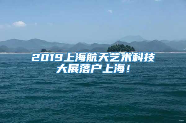2019上海航天艺术科技大展落户上海！