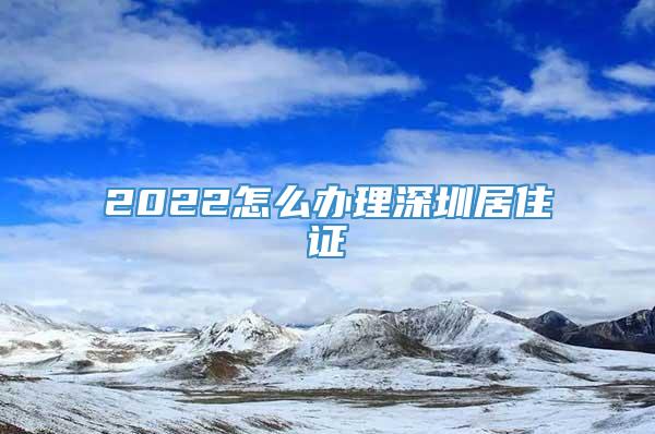 2022怎么办理深圳居住证