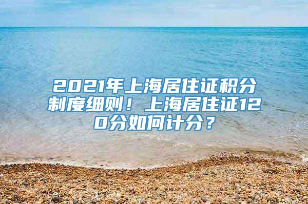 2021年上海居住证积分制度细则！上海居住证120分如何计分？