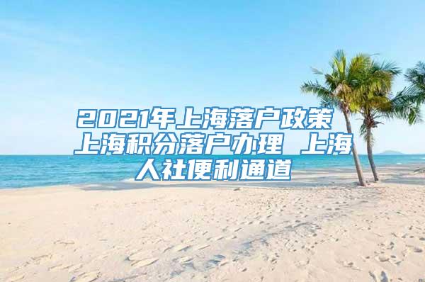 2021年上海落户政策 上海积分落户办理 上海人社便利通道