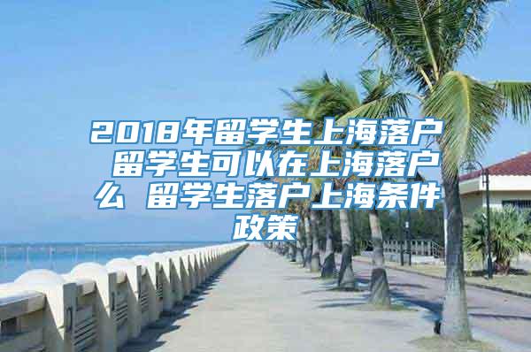 2018年留学生上海落户 留学生可以在上海落户么 留学生落户上海条件政策