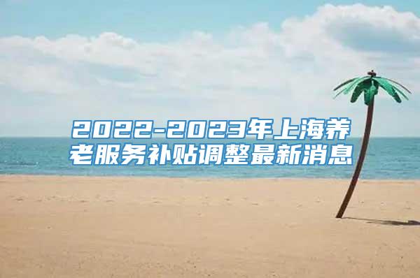2022-2023年上海养老服务补贴调整最新消息