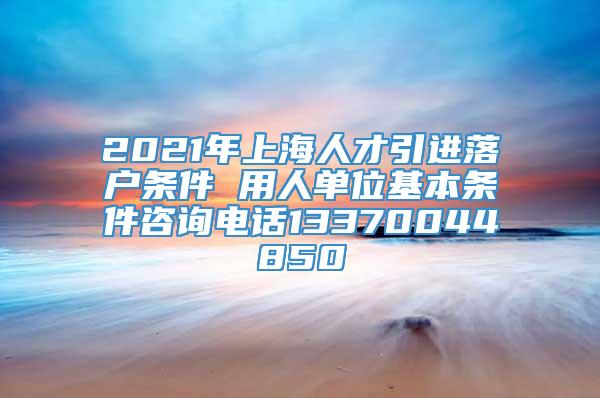 2021年上海人才引进落户条件 用人单位基本条件咨询电话13370044850