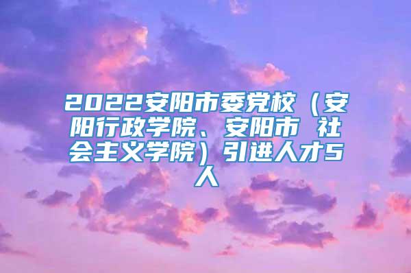 2022安阳市委党校（安阳行政学院、安阳市 社会主义学院）引进人才5人