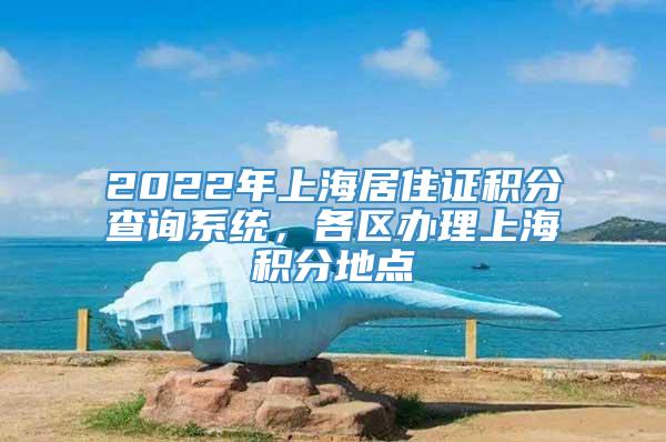 2022年上海居住证积分查询系统，各区办理上海积分地点