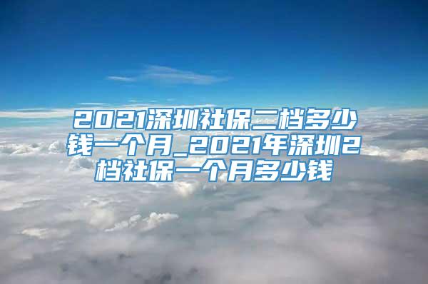 2021深圳社保二档多少钱一个月_2021年深圳2档社保一个月多少钱