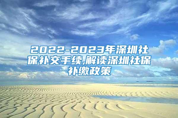 2022-2023年深圳社保补交手续,解读深圳社保补缴政策