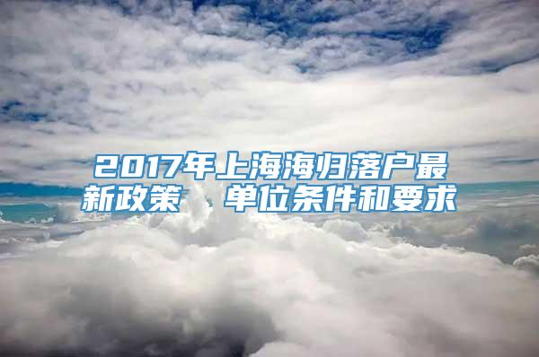 2017年上海海归落户最新政策  单位条件和要求