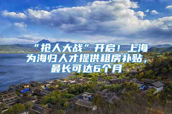 “抢人大战”开启！上海为海归人才提供租房补贴，最长可达6个月