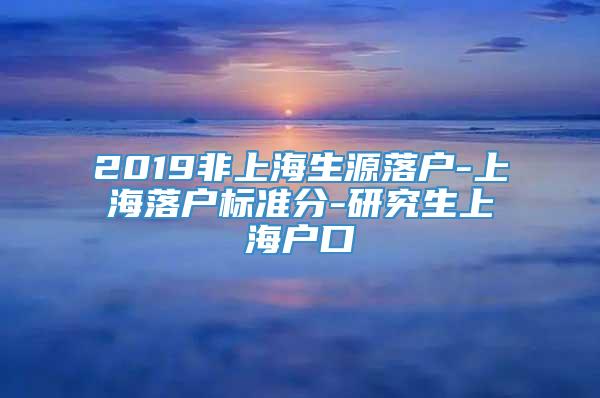 2019非上海生源落户-上海落户标准分-研究生上海户口