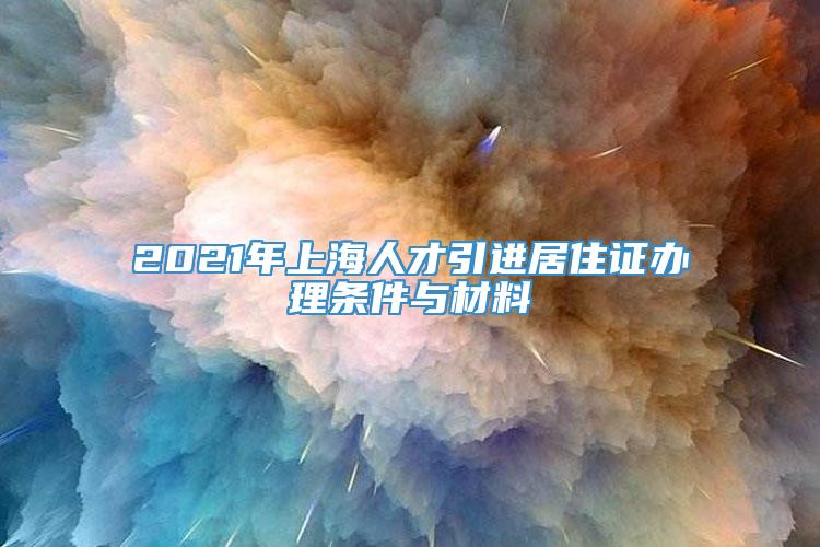 2021年上海人才引进居住证办理条件与材料
