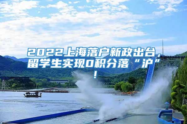 2022上海落户新政出台，留学生实现0积分落“沪”！