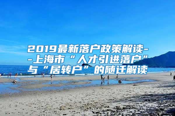 2019最新落户政策解读--上海市“人才引进落户”与“居转户”的随迁解读