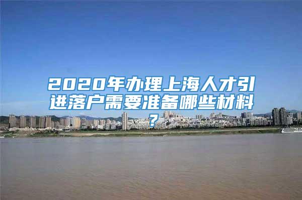 2020年办理上海人才引进落户需要准备哪些材料？