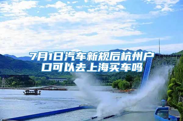 7月1日汽车新规后杭州户口可以去上海买车吗
