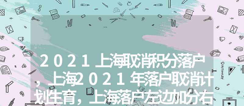 2021上海取消积分落户，上海2021年落户取消计划生育，上海落户加分重点企业名单