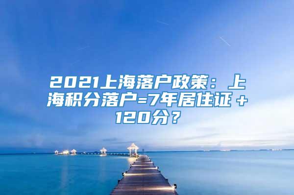 2021上海落户政策：上海积分落户=7年居住证＋120分？