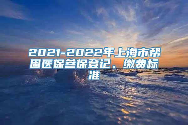 2021-2022年上海市帮困医保参保登记、缴费标准