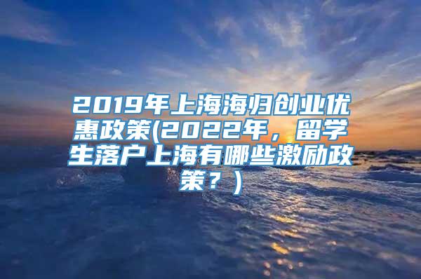 2019年上海海归创业优惠政策(2022年，留学生落户上海有哪些激励政策？)