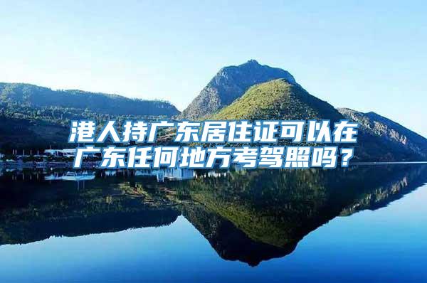 港人持广东居住证可以在广东任何地方考驾照吗？