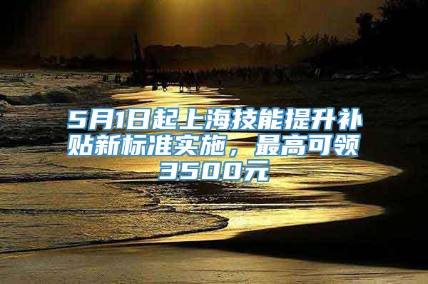 5月1日起上海技能提升补贴新标准实施，最高可领3500元