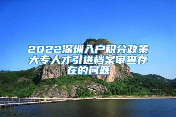 2022深圳入户积分政策大专人才引进档案审查存在的问题