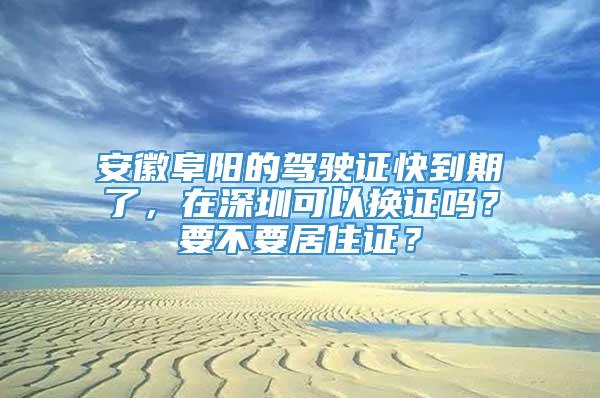 安徽阜阳的驾驶证快到期了，在深圳可以换证吗？要不要居住证？