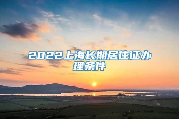 2022上海长期居住证办理条件