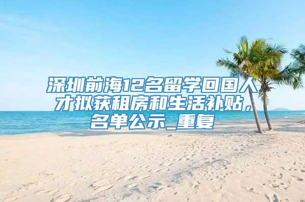 深圳前海12名留学回国人才拟获租房和生活补贴，名单公示_重复