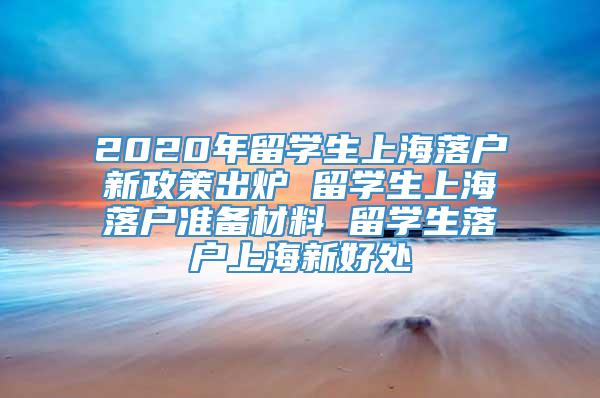 2020年留学生上海落户新政策出炉 留学生上海落户准备材料 留学生落户上海新好处