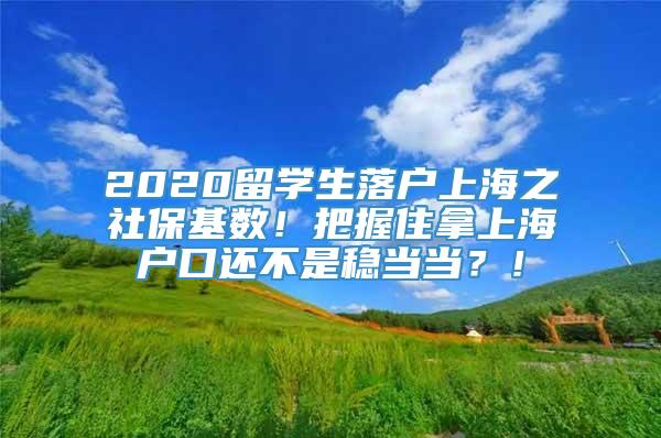 2020留学生落户上海之社保基数！把握住拿上海户口还不是稳当当？！