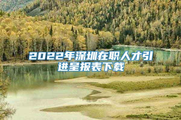 2022年深圳在职人才引进呈报表下载