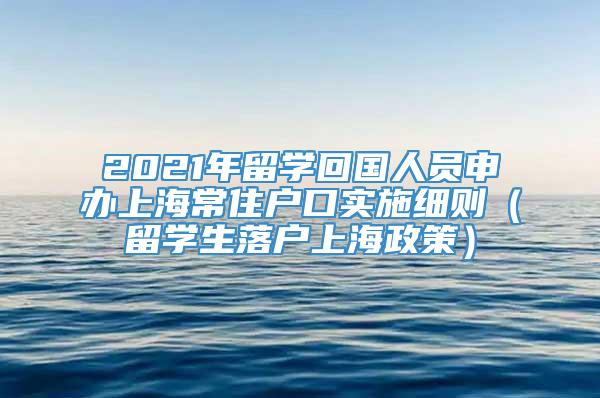 2021年留学回国人员申办上海常住户口实施细则（留学生落户上海政策）