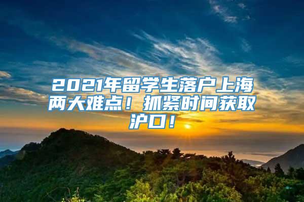 2021年留学生落户上海两大难点！抓紧时间获取沪口！