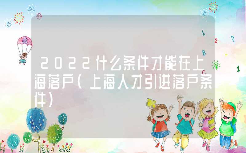 2022什么条件才能在上海落户（上海人才引进落户条件）