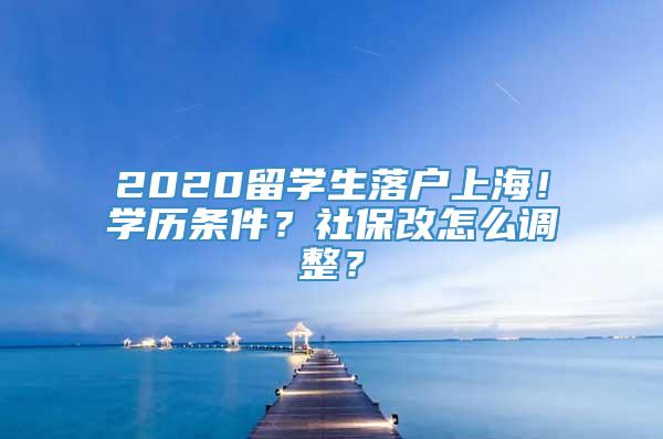 2020留学生落户上海！学历条件？社保改怎么调整？