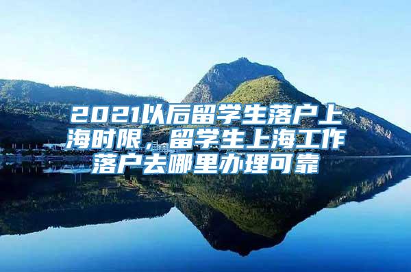2021以后留学生落户上海时限，留学生上海工作落户去哪里办理可靠