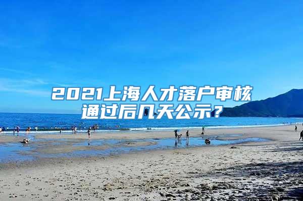 2021上海人才落户审核通过后几天公示？