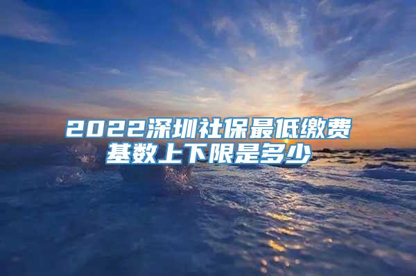 2022深圳社保最低缴费基数上下限是多少