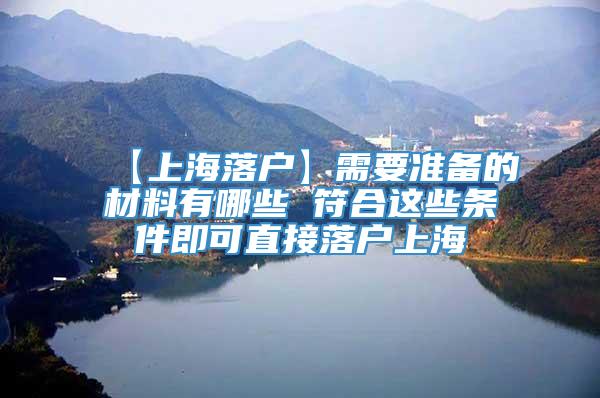 【上海落户】需要准备的材料有哪些 符合这些条件即可直接落户上海