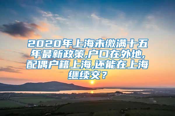 2020年上海未缴满十五年最新政策,户口在外地,配偶户籍上海,还能在上海继续交？