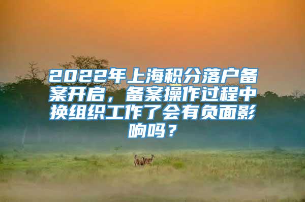 2022年上海积分落户备案开启，备案操作过程中换组织工作了会有负面影响吗？