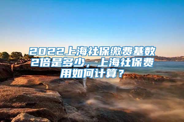 2022上海社保缴费基数2倍是多少，上海社保费用如何计算？