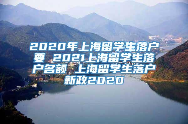 2020年上海留学生落户要 2021上海留学生落户名额 上海留学生落户新政2020