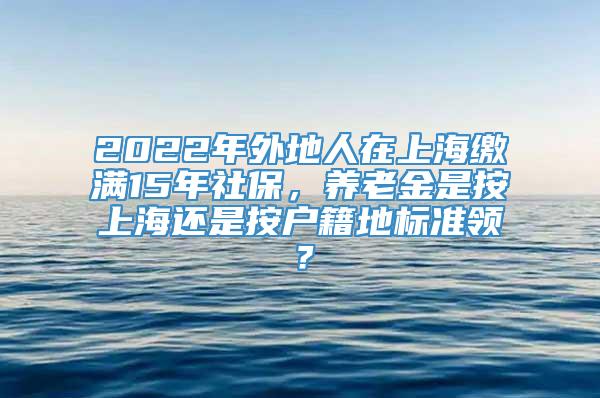 2022年外地人在上海缴满15年社保，养老金是按上海还是按户籍地标准领？