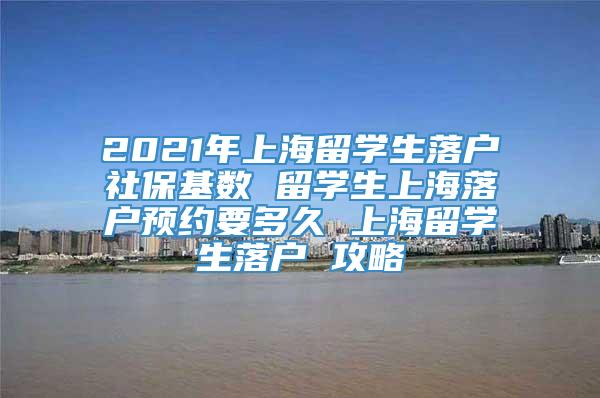 2021年上海留学生落户社保基数 留学生上海落户预约要多久 上海留学生落户 攻略